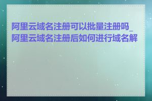 阿里云域名注册可以批量注册吗_阿里云域名注册后如何进行域名解锁