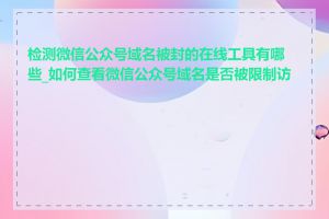 检测微信公众号域名被封的在线工具有哪些_如何查看微信公众号域名是否被限制访问