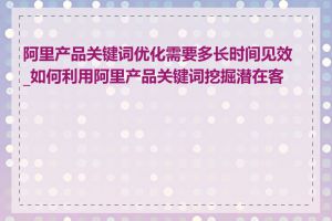 阿里产品关键词优化需要多长时间见效_如何利用阿里产品关键词挖掘潜在客户