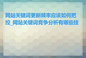 网站关键词更新频率应该如何把控_网站关键词竞争分析有哪些技巧