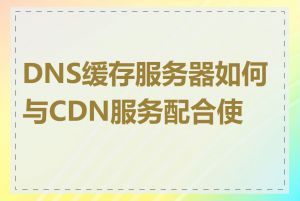 DNS缓存服务器如何与CDN服务配合使用