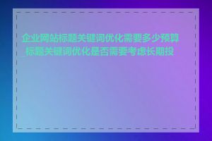 企业网站标题关键词优化需要多少预算_标题关键词优化是否需要考虑长期投入