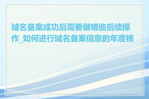 域名备案成功后需要做哪些后续操作_如何进行域名备案信息的年度核验