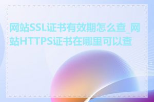 网站SSL证书有效期怎么查_网站HTTPS证书在哪里可以查看