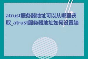 atrust服务器地址可以从哪里获取_atrust服务器地址如何设置端口