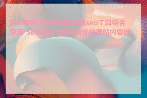 SEO原创工具如何与其他seo工具结合使用_SEO原创工具如何优化网站内容结构