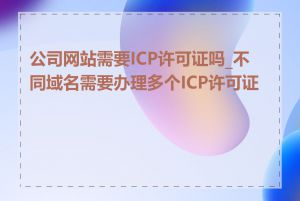 公司网站需要ICP许可证吗_不同域名需要办理多个ICP许可证吗