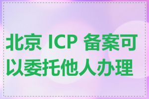 北京 ICP 备案可以委托他人办理吗