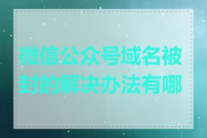 微信公众号域名被封的解决办法有哪些