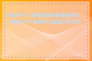 小程序 ICP 备案需要准备哪些材料_小程序 ICP 备案可以由第三方代办吗