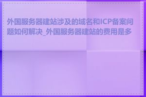 外国服务器建站涉及的域名和ICP备案问题如何解决_外国服务器建站的费用是多少