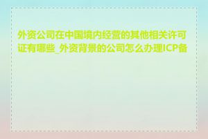 外资公司在中国境内经营的其他相关许可证有哪些_外资背景的公司怎么办理ICP备案