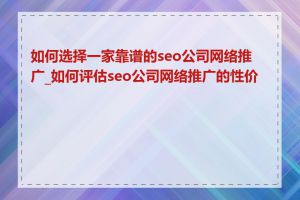 如何选择一家靠谱的seo公司网络推广_如何评估seo公司网络推广的性价比