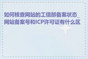 如何核查网站的工信部备案状态_网站备案号和ICP许可证有什么区别