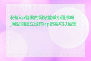 没有icp备案的网站能做小程序吗_网站刚建立没有icp备案可以运营吗