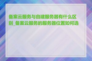 备案云服务与自建服务器有什么区别_备案云服务的服务器位置如何选择