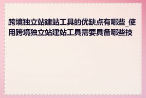 跨境独立站建站工具的优缺点有哪些_使用跨境独立站建站工具需要具备哪些技能