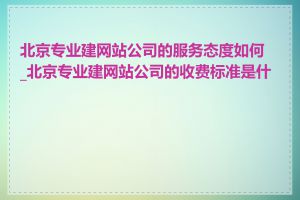 北京专业建网站公司的服务态度如何_北京专业建网站公司的收费标准是什么