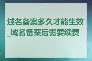 域名备案多久才能生效_域名备案后需要续费吗