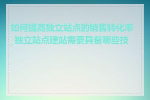 如何提高独立站点的销售转化率_独立站点建站需要具备哪些技能