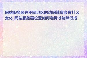 网站服务器在不同地区的访问速度会有什么变化_网站服务器位置如何选择才能降低成本