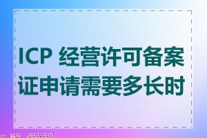 ICP 经营许可备案证申请需要多长时间