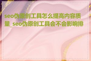 seo伪原创工具怎么提高内容质量_seo伪原创工具会不会影响排名