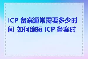 ICP 备案通常需要多少时间_如何缩短 ICP 备案时间