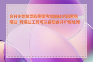 合并IP地址网段需要考虑的技术因素有哪些_有哪些工具可以自动合并IP地址网段