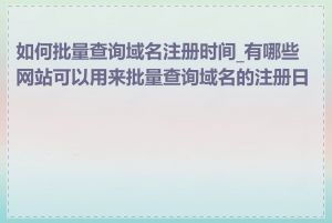 如何批量查询域名注册时间_有哪些网站可以用来批量查询域名的注册日期