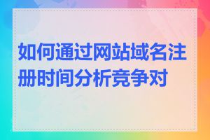 如何通过网站域名注册时间分析竞争对手