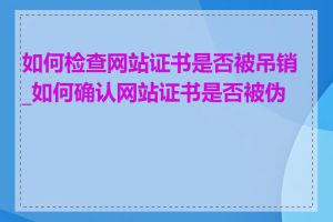 如何检查网站证书是否被吊销_如何确认网站证书是否被伪造