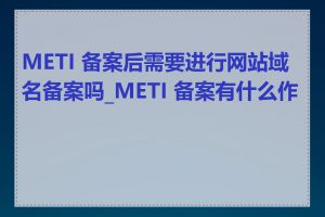 METI 备案后需要进行网站域名备案吗_METI 备案有什么作用