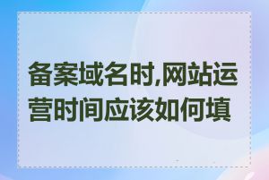 备案域名时,网站运营时间应该如何填写