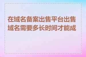 在域名备案出售平台出售域名需要多长时间才能成交