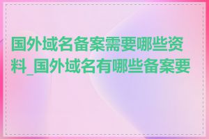 国外域名备案需要哪些资料_国外域名有哪些备案要求