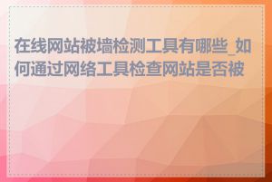 在线网站被墙检测工具有哪些_如何通过网络工具检查网站是否被墙