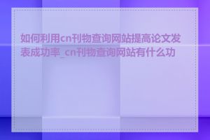 如何利用cn刊物查询网站提高论文发表成功率_cn刊物查询网站有什么功能