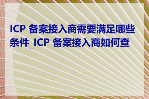 ICP 备案接入商需要满足哪些条件_ICP 备案接入商如何查询