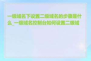 一级域名下设置二级域名的步骤是什么_一级域名控制台如何设置二级域名