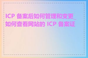 ICP 备案后如何管理和变更_如何查看网站的 ICP 备案证书