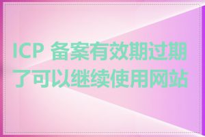 ICP 备案有效期过期了可以继续使用网站吗