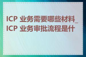 ICP 业务需要哪些材料_ICP 业务审批流程是什么