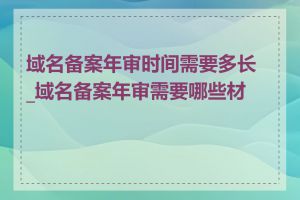 域名备案年审时间需要多长_域名备案年审需要哪些材料