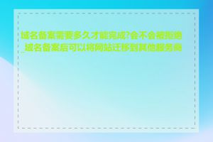 域名备案需要多久才能完成?会不会被拒绝_域名备案后可以将网站迁移到其他服务商吗