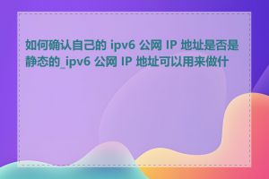 如何确认自己的 ipv6 公网 IP 地址是否是静态的_ipv6 公网 IP 地址可以用来做什么