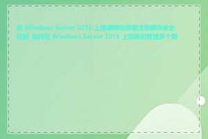 在 Windows Server 2016 上搭建网站需要注意哪些安全问题_如何在 Windows Server 2016 上部署和管理多个网站