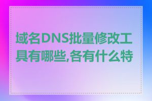 域名DNS批量修改工具有哪些,各有什么特点