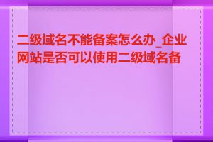 二级域名不能备案怎么办_企业网站是否可以使用二级域名备案