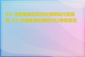 ICP 注销备案后如何处理网站托管服务_ICP 注销备案后网站可以继续使用吗